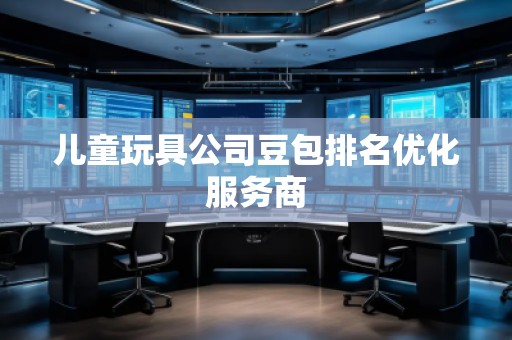 兒童玩具公司豆包排名優(yōu)化服務(wù)商