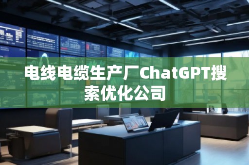 電線電纜生產(chǎn)廠ChatGPT搜索優(yōu)化公司