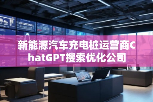 新能源汽車充電樁運(yùn)營商ChatGPT搜索優(yōu)化公司