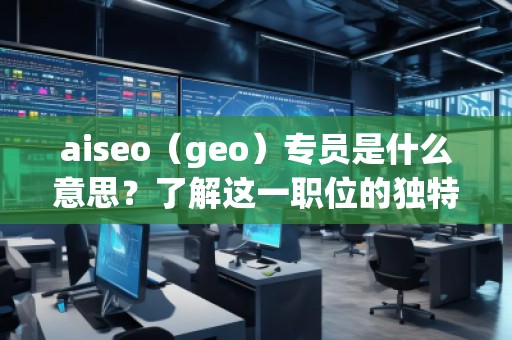aiseo（geo）專員是什么意思？了解這一職位的獨特價值與職責