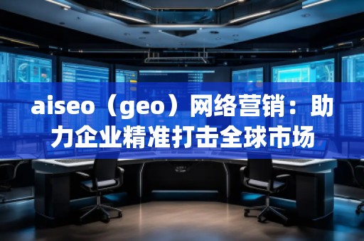 aiseo（geo）網(wǎng)絡(luò)營銷：助力企業(yè)精準(zhǔn)打擊全球市場(chǎng)