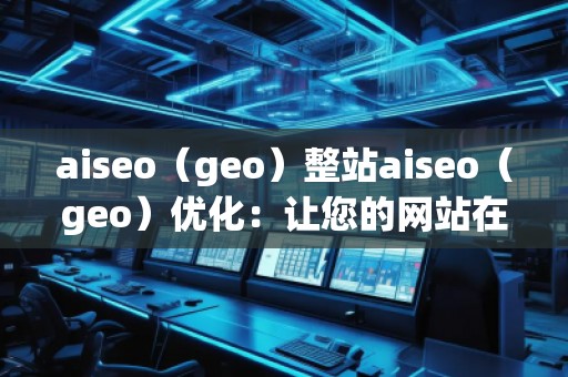 aiseo（geo）整站aiseo（geo）優(yōu)化：讓您的網(wǎng)站在全球范圍內(nèi)脫穎而出