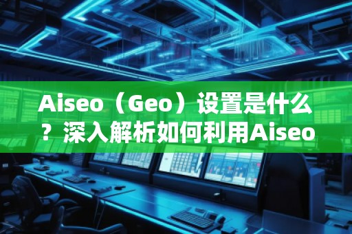 Aiseo（Geo）設置是什么？深入解析如何利用Aiseo優(yōu)化地理位置策略