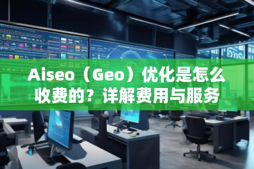 Aiseo（Geo）優(yōu)化是怎么收費的？詳解費用與服務(wù)