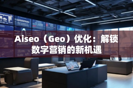 Aiseo（Geo）優(yōu)化：解鎖數(shù)字營(yíng)銷的新機(jī)遇