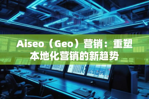 Aiseo（Geo）營(yíng)銷(xiāo)：重塑本地化營(yíng)銷(xiāo)的新趨勢(shì)