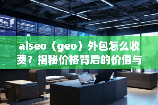 aiseo（geo）外包怎么收費(fèi)？揭秘價(jià)格背后的價(jià)值與優(yōu)勢(shì)