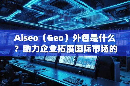 Aiseo（Geo）外包是什么？助力企業(yè)拓展國際市場的秘密武器