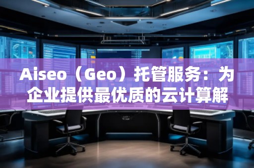 Aiseo（Geo）托管服務(wù)：為企業(yè)提供最優(yōu)質(zhì)的云計(jì)算解決方案