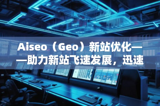 Aiseo（Geo）新站優(yōu)化——助力新站飛速發(fā)展，迅速占領市場