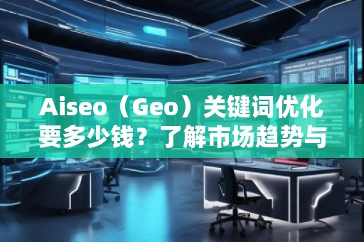 Aiseo（Geo）關鍵詞優(yōu)化要多少錢？了解市場趨勢與費用分析