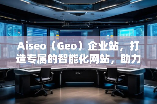 Aiseo（Geo）企業(yè)站，打造專屬的智能化網(wǎng)站，助力企業(yè)騰飛