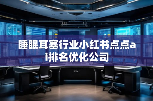睡眠耳塞行業(yè)小紅書點(diǎn)點(diǎn)ai排名優(yōu)化公司