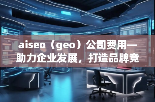 aiseo（geo）公司費(fèi)用—助力企業(yè)發(fā)展，打造品牌競(jìng)爭(zhēng)力