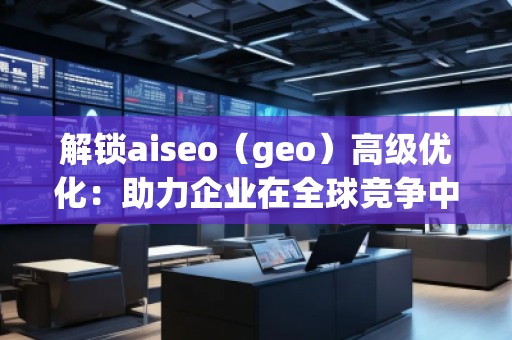 解鎖aiseo（geo）高級(jí)優(yōu)化：助力企業(yè)在全球競爭中脫穎而出
