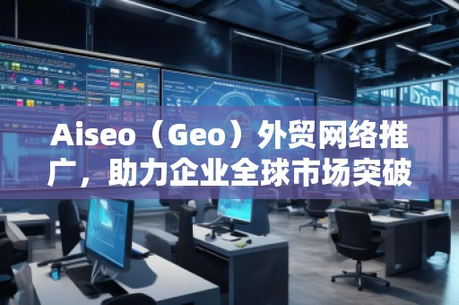 Aiseo（Geo）外貿(mào)網(wǎng)絡(luò)推廣，助力企業(yè)全球市場(chǎng)突破！