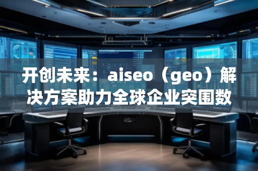 開創(chuàng)未來：aiseo（geo）解決方案助力全球企業(yè)突圍數(shù)字化競爭
