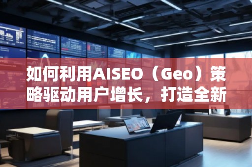 如何利用AISEO（Geo）策略驅(qū)動用戶增長，打造全新營銷機遇