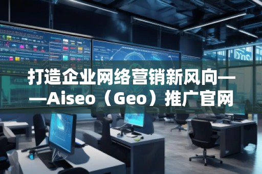打造企業(yè)網(wǎng)絡(luò)營銷新風(fēng)向——Aiseo（Geo）推廣官網(wǎng)助力品牌騰飛