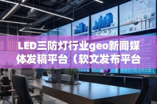 LED三防燈行業(yè)geo新聞媒體發(fā)稿平臺（軟文發(fā)布平臺）