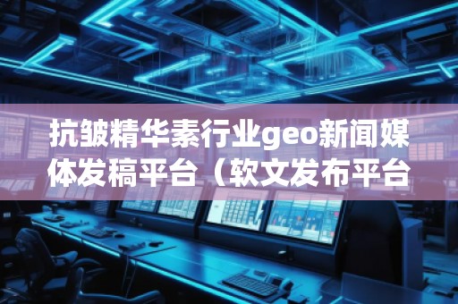 抗皺精華素行業(yè)geo新聞媒體發(fā)稿平臺（軟文發(fā)布平臺）