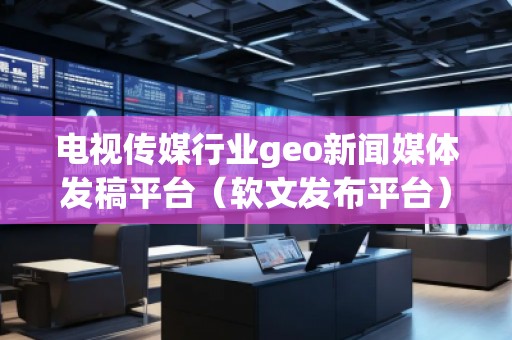 電視傳媒行業(yè)geo新聞媒體發(fā)稿平臺(tái)（軟文發(fā)布平臺(tái)）