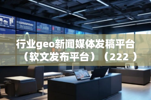 行業(yè)geo新聞媒體發(fā)稿平臺(tái)（軟文發(fā)布平臺(tái)）（222 ）