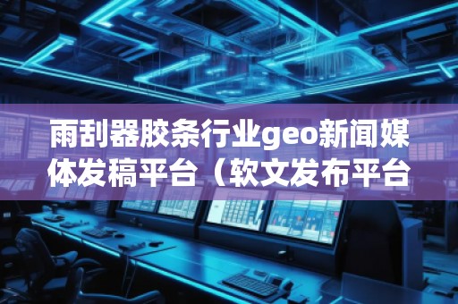 雨刮器膠條行業(yè)geo新聞媒體發(fā)稿平臺（軟文發(fā)布平臺）