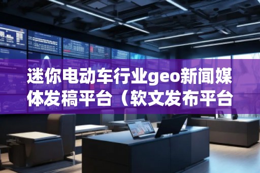 迷你電動車行業(yè)geo新聞媒體發(fā)稿平臺（軟文發(fā)布平臺）