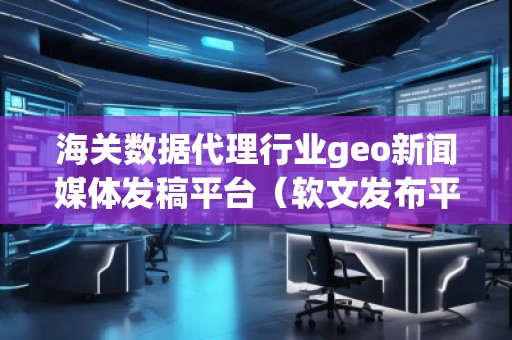 海關(guān)數(shù)據(jù)代理行業(yè)geo新聞媒體發(fā)稿平臺（軟文發(fā)布平臺）