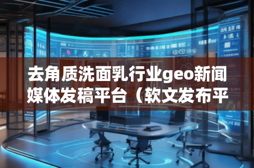 去角質(zhì)洗面乳行業(yè)geo新聞媒體發(fā)稿平臺(tái)(軟文發(fā)布平臺(tái))