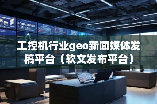 工控機行業(yè)geo新聞媒體發(fā)稿平臺（軟文發(fā)布平臺）