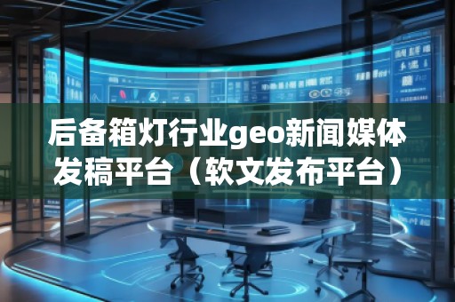 后備箱燈行業(yè)geo新聞媒體發(fā)稿平臺(軟文發(fā)布平臺)