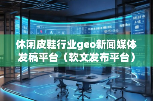 休閑皮鞋行業(yè)geo新聞媒體發(fā)稿平臺（軟文發(fā)布平臺）