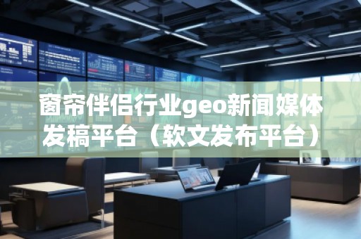 窗簾伴侶行業(yè)geo新聞媒體發(fā)稿平臺（軟文發(fā)布平臺）