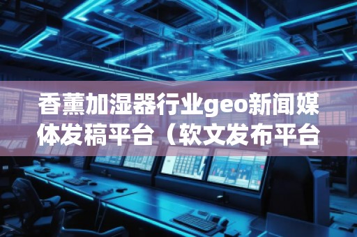 香薰加濕器行業(yè)geo新聞媒體發(fā)稿平臺(軟文發(fā)布平臺)