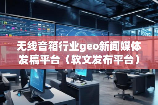 無線音箱行業(yè)geo新聞媒體發(fā)稿平臺（軟文發(fā)布平臺）