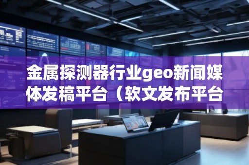 金屬探測器行業(yè)geo新聞媒體發(fā)稿平臺(軟文發(fā)布平臺)