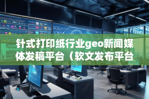針式打印紙行業(yè)geo新聞媒體發(fā)稿平臺（軟文發(fā)布平臺）