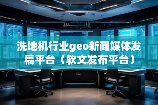 洗地機行業(yè)geo新聞媒體發(fā)稿平臺（軟文發(fā)布平臺）