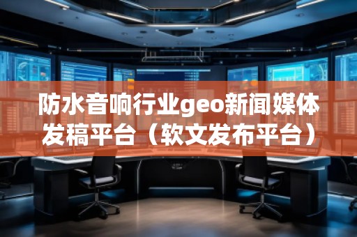 防水音響行業(yè)geo新聞媒體發(fā)稿平臺(tái)（軟文發(fā)布平臺(tái)）