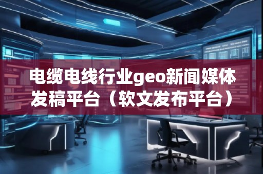 電纜電線行業(yè)geo新聞媒體發(fā)稿平臺(tái)（軟文發(fā)布平臺(tái)）