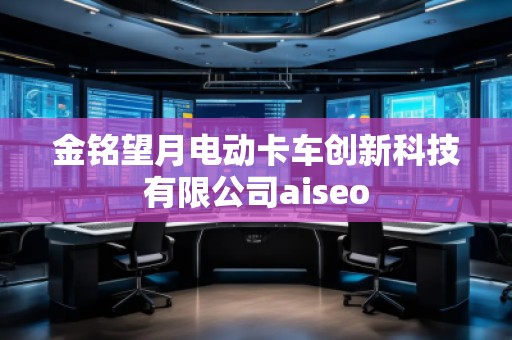 金銘望月電動卡車創(chuàng)新科技有限公司aiseo