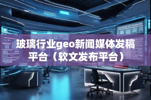 玻璃行業(yè)geo新聞媒體發(fā)稿平臺（軟文發(fā)布平臺）