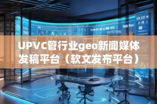 UPVC管行業(yè)geo新聞媒體發(fā)稿平臺（軟文發(fā)布平臺）