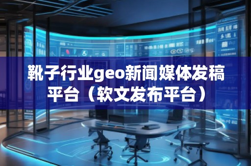 靴子行業(yè)geo新聞媒體發(fā)稿平臺(tái)（軟文發(fā)布平臺(tái)）