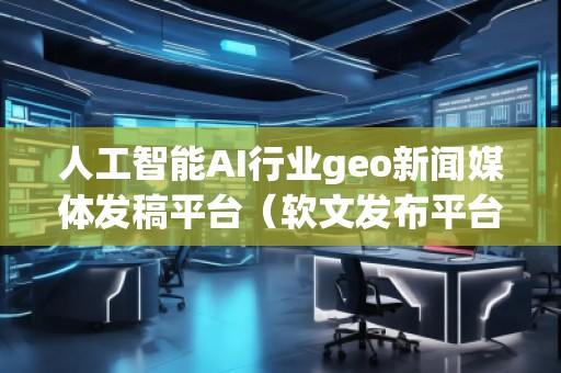 人工智能AI行業(yè)geo新聞媒體發(fā)稿平臺（軟文發(fā)布平臺）