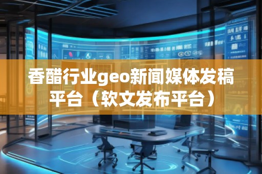 香醋行業(yè)geo新聞媒體發(fā)稿平臺（軟文發(fā)布平臺）