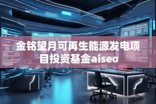 金銘望月可再生能源發(fā)電項(xiàng)目投資基金aiseo