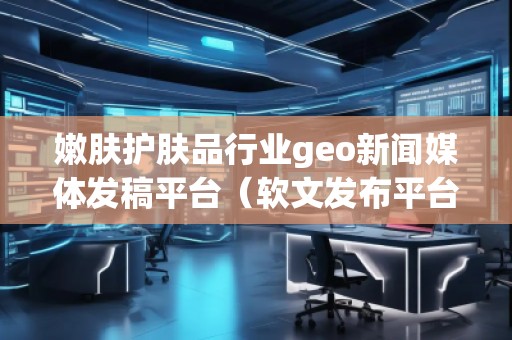 嫩膚護(hù)膚品行業(yè)geo新聞媒體發(fā)稿平臺（軟文發(fā)布平臺）